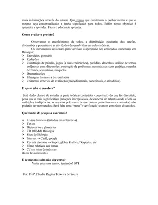 mais informações através do estudo .Que remos que construam o conhecimento e que o
mesmo seja contextualizado e tenha significado para todos. Enfim nosso objetivo é
aprender a aprender. Fazer o educando aprender.
Como avaliar o projeto?
Observando o envolvimento de todos, a distribuição equitativa das tarefas,
discussões e pesquisas e as atividades desenvolvidas em aulas teóricas.
Os instrumentos utilizados para verificou a apreensão dos conteúdos conceituais em
Biologia:
 Exercícios, glossário
 Redações
 Construção de painéis, jogos (e suas realizações), paródias, desenhos, análise de textos
polêmicos com discussões, resolução de problemas matemáticos com genética, resenha
de filmes, seminários, maquetes.
 Dramatizações
 Filmagem da mostra de resultados
 Criaremos critérios de avaliação (procedimentais, conceituais, e atitudinais).
E quem não se envolver?
Será dado chance de estudar a parte teórica (conteúdos conceitual) do que foi discutido;
pena que o mais significativo (relações interpessoais, descoberta de talentos onde aflora as
múltiplas inteligências, o respeito pelo outro dentre outros procedimentos e atitudes) não
poderão ser mensurados. Será feita uma “prova” (verificação) com os conteúdos discutidos.
Que fontes de pesquisa usaremos?
 Livros didáticos (listados em referencia)
 Textos
 Dicionários e glossários
 CD ROM de Biologia
 Sites de Biologia
 Internet  Cadê, google
 Revista diversos  Super, globo, Galileu, Despertai, etc.
 Filme relativos aos temas
 Cd’s e letras de músicas
(fazer levantamento)
E se mesmo assim não der certo?
Valeu estarmos juntos, tentando! BYE
Por: Profª.Cláudia Regina Teixeira de Souza
 