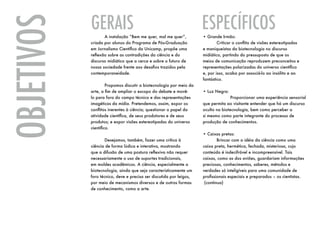 GERAIS                                                   ESPECÍFICOS
OBJETIVOS   	      A instalação “Bem me quer, mal me quer”,
            criada por alunos do Programa de Pós-Graduação
            em Jornalismo Científico da Unicamp, propõe uma
            reflexão sobre as contradições da ciência e do
            discurso midiático que a cerca e sobre o futuro de
                                                                     • Grande Irmão:
                                                                     	       Criticar o conflito de visões estereotipadas
                                                                     e maniqueístas da biotecnologia no discurso
                                                                     midiático, partindo do pressuposto de que os
                                                                     meios de comunicação reproduzem preconceitos e
            nossa sociedade frente aos desafios trazidos pela        representações polarizadas do universo científico
            contemporaneidade.                                       e, por isso, acaba por associá-lo ao insólito e ao
                                                                     fantástico.
            	        Propomos discutir a biotecnologia por meio da
            arte, a fim de ampliar o escopo do debate e movê-        • Luz Negra:
            lo para fora do campo técnico e das representações       		             Proporcionar uma experiência sensorial
            imagéticas da mídia. Pretendemos, assim, expor os        que permita ao visitante entender que há um discurso
            conflitos inerentes à ciência; questionar o papel da     oculto na biotecnologia, bem como perceber a
            atividade científica, de seus produtores e de seus       si mesmo como parte integrante do processo de
            produtos; e expor visões estereotipadas do universo      produção de conhecimentos.
            científico.
                                                                     • Caixas pretas:
            	       Desejamos, também, fazer uma crítica à           	        Brincar com a idéia da ciência como uma
            ciência de forma lúdica e interativa, mostrando          caixa preta, hermética, fechada, misteriosa, cujo
            que a difusão de uma postura reflexiva não requer        conteúdo é indecifrável e incompreensível. Tais
            necessariamente o uso de suportes tradicionais,          caixas, como as dos aviões, guardariam informações
            em moldes acadêmicos. A ciência, especialmente a         preciosas, conhecimentos, saberes, métodos e
            biotecnologia, ainda que seja caracteristicamente um     verdades só inteligíveis para uma comunidade de
            foro técnico, deve e precisa ser discutida por leigos,   profissionais especiais e preparados – os cientistas.
            por meio de mecanismos diversos e de outras formas         (continua)
            de conhecimento, como a arte.
 