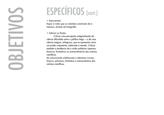 ESPECÍFICOS (cont.)
OBJETIVOS   • Auto-retrato:
            Expor a visão que os cientistas constroem de si
            mesmos, através da fotografia.

            • Ciência ou ficção:
            	        Criticar uma percepção estigmatizada da
            ciência difundida entre o público leigo – a de uma
            ciência mágica, milagrosa, que se apresenta como
            um poder onipotente, admirado e temido. Criticar
            também a tendência de a mídia enfatizar aspectos
            bizarros, fantásticos ou extraordinários das notícias
            científicas.
            de comunicação enfatizarem o elemento curioso,
            bizarro, pitoresco, fantástico e extraordinário das
            notícias científicas.
 
