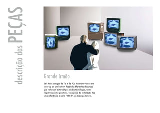 PEÇAS
 descrição das




                 Grande Irmão
                 Seis telas antigas de TV e de PCs mostram vídeos em
                 close-up de um homem fazendo diferentes discursos
                 que reforçam estereótipos da biotecnologia, tanto
                 negativos como positivos. Essa peça da instalação faz
                 uma referência à obra “1984”, de George Orwel.
 