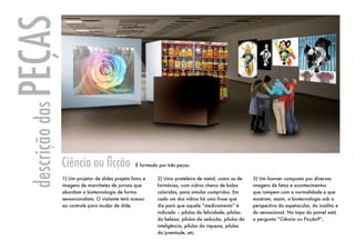 PEÇAS
 descrição das




                 Ciência ou ficção                  É formada por três peças.

                 1) Um projetor de slides projeta fotos e     2) Uma prateleira de metal, como as de      3) Um banner composto por diversas
                 imagens de manchetes de jornais que          farmácias, com vidros cheios de balas       imagens de fatos e acontecimentos
                 abordam a biotecnologia de forma             coloridas, para simular compridos. Em       que rompem com a normalidade e que
                 sensacionalista. O visitante terá acesso     cada um dos vidros há uma frase que         mostram, assim, a biotecnologia sob a
                 ao controle para mudar de slide.             diz para que aquele “medicamento” é         perspectiva do espetacular, do insólito e
                                                              indicado – pílulas da felicidade; pílulas   do sensacional. No topo do painel está
                                                              da beleza, pílulas da sedução, pílulas da   a pergunta “Ciência ou Ficção?”;
                                                              inteligência, pílulas da riqueza, pílulas
                                                              da juventude, etc.
 