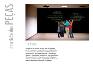 PEÇAS
 descrição das




                 Luz Negra
                 Consiste em um corredor (ou uma sala), formado por
                 paredes negras, com uma entrada e uma saída fechadas
                 por cortinas pretas. O corredor é completamente escuro,
                 sem iluminação. Nas paredes há frases e pensamentos
                 relativos à biotecnologia, pintados com tinta sensível à luz
                 ultravioleta. Tais frases só podem ser visualizadas pelo
                 visitante quando ele explora as paredes do local com uma
                 lanterna de luz negra, disponíveis no ambiente.
 