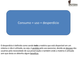 Consumo = uso + desperdício

O desperdício é definido como sendo toda a matéria que está disponível em um
sistema e não é utilizada, ou seja, é perdida pelo uso excessivo, devido ao descaso dos
usuários pela necessidade de sua preservação e também onde a matéria é utilizada
sem que desta se obtenha algum benefício.

 
