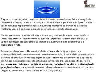 A água se constitui, atualmente, no fator limitante para o desenvolvimento agrícola,
urbano e industrial, tendo em vista que a disponibilidade per capita de água doce vem
sendo reduzida rapidamente, face ao aumento gradativo da demanda para seus
múltiplos usos e à contínua poluição dos mananciais ainda disponíveis.
Muitas áreas com recursos hídricos abundantes, mas insuficientes para atender a
demandas excessivamente elevadas, também experimentam conflitos de usos e
sofrem restrições de consumo que afetam o desenvolvimento econômico e a
qualidade de vida.
Para restabelecer o equilíbrio entre oferta e demanda de água e garantir a
sustentabilidade do desenvolvimento econômico e social, é necessário que métodos e
sistemas alternativos modernos sejam convenientemente desenvolvidos e aplicados
em função de características de sistemas e centros de produção específicos. Nesse
sentido, reuso, reciclagem, gestão da demanda, redução de perdas e minimização da
geração de efluentes se constituem nas palavras-chave mais importantes em termos
de gestão de recursos hídricos e de redução da poluição.

 