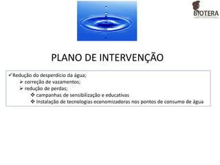 PLANO DE INTERVENÇÃO
Redução do desperdício da água;
 correção de vazamentos;
 redução de perdas;
 campanhas de sensibilização e educativas
 Instalação de tecnologias economizadoras nos pontos de consumo de água

 