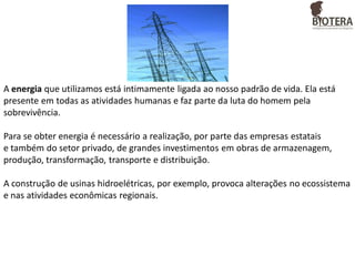 A energia que utilizamos está intimamente ligada ao nosso padrão de vida. Ela está
presente em todas as atividades humanas e faz parte da luta do homem pela
sobrevivência.
Para se obter energia é necessário a realização, por parte das empresas estatais
e também do setor privado, de grandes investimentos em obras de armazenagem,
produção, transformação, transporte e distribuição.

A construção de usinas hidroelétricas, por exemplo, provoca alterações no ecossistema
e nas atividades econômicas regionais.

 