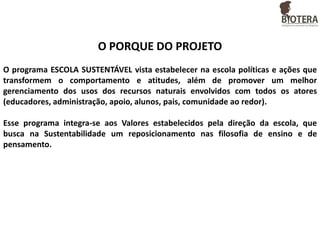 O PORQUE DO PROJETO
O programa ESCOLA SUSTENTÁVEL vista estabelecer na escola políticas e ações que
transformem o comportamento e atitudes, além de promover um melhor
gerenciamento dos usos dos recursos naturais envolvidos com todos os atores
(educadores, administração, apoio, alunos, pais, comunidade ao redor).
Esse programa integra-se aos Valores estabelecidos pela direção da escola, que
busca na Sustentabilidade um reposicionamento nas filosofia de ensino e de
pensamento.

 