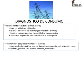DIAGNÓSTICO DE CONSUMO
 levantamento do sistema elétrico predial;
 levantar a idade da edificação;
 levantar o histórico de manutenção do sistema elétrico;
 localizar e cadastrar o tipo e quantidade e equipamentos;
 analisar os disjuntores, circuitos elétricos e interruptores.

levantamento dos procedimentos dos usuários.
 observação dos usuários, quando da realização das principais atividades como
na cozinha, jardim e área externa, sanitário, laboratório.

 