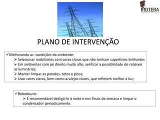 PLANO DE INTERVENÇÃO
Melhorando as condições do ambiente:
 Selecionar mobiliários com cores claras que não tenham superfícies brilhantes
 Em ambientes com pé direito muito alto, verificar a possibilidade de rebaixar
as luminárias;
 Manter limpas as paredes, tetos e pisos;
 Usar cores claras, bem como azulejos claros, que refletem melhor a luz;

Bebedouro:
 É recomendável desligá-lo à noite e nos finais de semana e limpar o
condensador periodicamente.

 