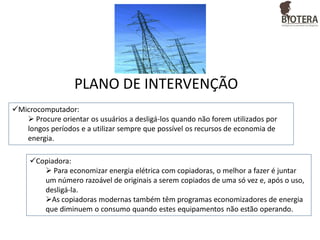 PLANO DE INTERVENÇÃO
Microcomputador:
 Procure orientar os usuários a desligá-los quando não forem utilizados por
longos períodos e a utilizar sempre que possível os recursos de economia de
energia.

Copiadora:
 Para economizar energia elétrica com copiadoras, o melhor a fazer é juntar
um número razoável de originais a serem copiados de uma só vez e, após o uso,
desligá-la.
As copiadoras modernas também têm programas economizadores de energia
que diminuem o consumo quando estes equipamentos não estão operando.

 