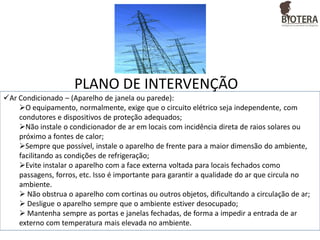 PLANO DE INTERVENÇÃO
Ar Condicionado – (Aparelho de janela ou parede):
O equipamento, normalmente, exige que o circuito elétrico seja independente, com
condutores e dispositivos de proteção adequados;
Não instale o condicionador de ar em locais com incidência direta de raios solares ou
próximo a fontes de calor;
Sempre que possível, instale o aparelho de frente para a maior dimensão do ambiente,
facilitando as condições de refrigeração;
Evite instalar o aparelho com a face externa voltada para locais fechados como
passagens, forros, etc. Isso é importante para garantir a qualidade do ar que circula no
ambiente.
 Não obstrua o aparelho com cortinas ou outros objetos, dificultando a circulação de ar;
 Desligue o aparelho sempre que o ambiente estiver desocupado;
 Mantenha sempre as portas e janelas fechadas, de forma a impedir a entrada de ar
externo com temperatura mais elevada no ambiente.

 