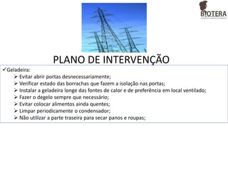 PLANO DE INTERVENÇÃO
Geladeira:
 Evitar abrir portas desnecessariamente;
 Verificar estado das borrachas que fazem a isolação nas portas;
 Instalar a geladeira longe das fontes de calor e de preferência em local ventilado;
 Fazer o degelo sempre que necessário;
 Evitar colocar alimentos ainda quentes;
 Limpar periodicamente o condensador;
 Não utilizar a parte traseira para secar panos e roupas;

 