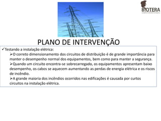 PLANO DE INTERVENÇÃO
Testando a instalação elétrica:
O correto dimensionamento dos circuitos de distribuição é de grande importância para
manter o desempenho normal dos equipamentos, bem como para manter a segurança.
Quando um circuito encontra-se sobrecarregado, os equipamentos apresentam baixo
desempenho, os cabos se aquecem aumentando as perdas de energia elétrica e os riscos
de incêndio.
A grande maioria dos incêndios ocorridos nas edificações é causada por curtos
circuitos na instalação elétrica.

 