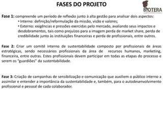 FASES DO PROJETO
Fase 1: compreende um período de reflexão junto à alta gestão para analisar dois aspectos:
• Interno: definição/reformulação da missão, visão e valores;
• Externo: exigências e pressões exercidas pelo mercado, avaliando seus impactos e
desdobramentos, tais como prejuízos para a imagem perda de market share, perda de
credibilidade junto às instituições financeiras e perda de profissionais, entre outros.
Fase 2: Criar um comitê interno de sustentabilidade composto por profissionais de áreas
estratégicas, sendo necessários profissionais da área de recursos humanos, marketing,
financeira, entre outras. Estes profissionais devem participar em todas as etapas do processo e
serem os “guardiões” da sustentabilidade.

Fase 3: Criação de campanhas de sensibilização e comunicação que auxiliem o público interno a
assimilar e entender a importância da sustentabilidade e, também, para o autodesenvolvimento
profissional e pessoal de cada colaborador.

 