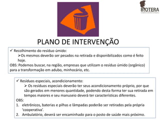 PLANO DE INTERVENÇÃO
 Recolhimento do resíduo úmido:
Os mesmos deverão ser pesados na retirada e disponibilizados como é feito
hoje.
OBS: Podemos buscar, na região, empresas que utilizam o resíduo úmido (orgânico)
para a transformação em adubo, minhocário, etc.

 Resíduos especiais, acondicionamento:
 Os resíduos especiais deverão ter seus acondicionamento próprio, por que
são gerados em menores quantidade, podendo desta forma ter sua retirada em
tempos maiores e seu manuseio deverá ter características diferentes.
OBS:
1. eletrônicos, baterias e pilhas e lâmpadas poderão ser retirados pela própria
‘cooperativa’.
2. Ambulatório, deverá ser encaminhado para o posto de saúde mais próximo.

 