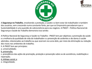 A Segurança no Trabalho, envolvendo a proteção, a saúde e o bem estar do trabalhador e também
dos usuários, vem crescendo numa constante forte, por que os Empresário perceberam que a
Sustentabilidade é uma questão de sobrevivência para seu negócio. A PNSST – Política Nacional de
Segurança e Saúde do Trabalho demonstra isso sendo:
A Política Nacional de Segurança e Saúde no Trabalho - PNSST tem por objetivos a promoção da saúde
e a melhoria da qualidade de vida do trabalhador e a prevenção de acidentes e de danos à saúde
advindos, relacionados ao trabalho ou que ocorram no curso dele, por meio da eliminação ou redução
dos riscos nos ambientes de trabalho;
II. A PNSST tem por princípios:
a. universalidade;
b. prevenção;
c. precedência das ações de promoção, proteção e prevenção sobre as de assistência, reabilitação e
reparação;
d. diálogo social; e
e. integralidade;

 