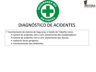 DIAGNÓSTICO DE ACIDENTES
 levantamento do sistema de Segurança e Saúde do Trabalho como:
número de acidentes com e sem afastamento dos Colaboradores;
número de acidentes com e sem afastamento dos Alunos;
 cadastrar locais perigosos;
 monitoramento dos ambientes.

 