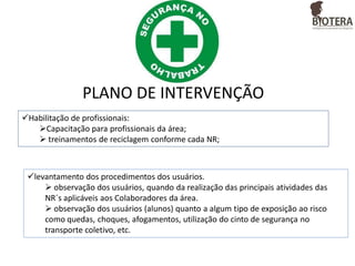 PLANO DE INTERVENÇÃO
Habilitação de profissionais:
Capacitação para profissionais da área;
 treinamentos de reciclagem conforme cada NR;

levantamento dos procedimentos dos usuários.
 observação dos usuários, quando da realização das principais atividades das
NR´s aplicáveis aos Colaboradores da área.
 observação dos usuários (alunos) quanto a algum tipo de exposição ao risco
como quedas, choques, afogamentos, utilização do cinto de segurança no
transporte coletivo, etc.

 