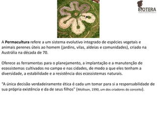 A Permacultura refere a um sistema evolutivo integrado de espécies vegetais e
animais perenes úteis ao homem (jardins, vilas, aldeias e comunidades), criado na
Austrália na década de 70.
Oferece as ferramentas para o planejamento, a implantação e a manutenção de
ecossistemas cultivados no campo e nas cidades, de modo a que eles tenham a
diversidade, a estabilidade e a resistência dos ecossistemas naturais.
“A única decisão verdadeiramente ética é cada um tomar para si a responsabilidade de
sua própria existência e da de seus filhos" (Mollison, 1990, um dos criadores do conceito).

 