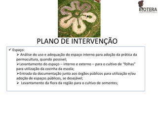 PLANO DE INTERVENÇÃO
 Espaço:
 Análise do uso e adequação do espaço interno para adoção da prática da
permacultura, quando possível;
Levantamento do espaço – interno e externo – para o cultivo de “folhas”
para utilização da cozinha da escola;
Entrada da documentação junto aos órgãos públicos para utilização e/ou
adoção de espaços públicos, se desejável;
 Levantamento da flora da região para o cultivo de sementes;

 
