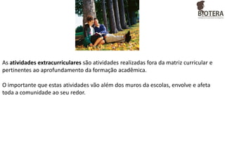 As atividades extracurriculares são atividades realizadas fora da matriz curricular e
pertinentes ao aprofundamento da formação acadêmica.

O importante que estas atividades vão além dos muros da escolas, envolve e afeta
toda a comunidade ao seu redor.

 