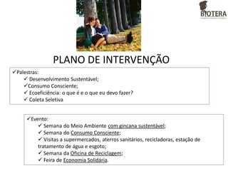 PLANO DE INTERVENÇÃO
Palestras:
 Desenvolvimento Sustentável;
Consumo Consciente;
 Ecoeficiência: o que é e o que eu devo fazer?
 Coleta Seletiva
Evento:
 Semana do Meio Ambiente com gincana sustentável;
 Semana do Consumo Consciente;
 Visitas a supermercados, aterros sanitários, recicladoras, estação de
tratamento de água e esgoto;
 Semana da Oficina de Reciclagem;
 Feira de Economia Solidária.

 