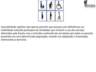 Acessibilidade significa não apenas permitir que pessoas com deficiências ou
mobilidade reduzida participem de atividades que incluem o uso dos serviços
oferecidos pela Escola, mas a inclusão e extensão do uso destes por todas as parcelas
presentes em uma determinada população, visando sua adaptação e locomoção,
eliminando as barreiras.

 