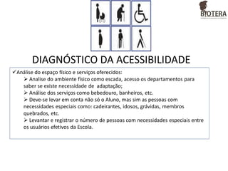 DIAGNÓSTICO DA ACESSIBILIDADE
Análise do espaço físico e serviços oferecidos:
 Analise do ambiente físico como escada, acesso os departamentos para
saber se existe necessidade de adaptação;
 Análise dos serviços como bebedouro, banheiros, etc.
 Deve-se levar em conta não só o Aluno, mas sim as pessoas com
necessidades especiais como: cadeirantes, idosos, grávidas, membros
quebrados, etc.
 Levantar e registrar o número de pessoas com necessidades especiais entre
os usuários efetivos da Escola.

 