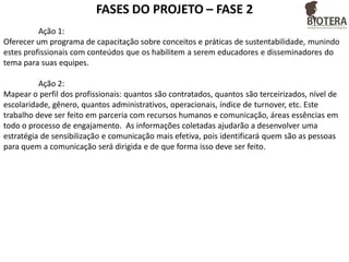 FASES DO PROJETO – FASE 2
Ação 1:
Oferecer um programa de capacitação sobre conceitos e práticas de sustentabilidade, munindo
estes profissionais com conteúdos que os habilitem a serem educadores e disseminadores do
tema para suas equipes.
Ação 2:
Mapear o perfil dos profissionais: quantos são contratados, quantos são terceirizados, nível de
escolaridade, gênero, quantos administrativos, operacionais, índice de turnover, etc. Este
trabalho deve ser feito em parceria com recursos humanos e comunicação, áreas essências em
todo o processo de engajamento. As informações coletadas ajudarão a desenvolver uma
estratégia de sensibilização e comunicação mais efetiva, pois identificará quem são as pessoas
para quem a comunicação será dirigida e de que forma isso deve ser feito.

 