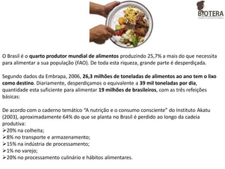 O Brasil é o quarto produtor mundial de alimentos produzindo 25,7% a mais do que necessita
para alimentar a sua população (FAO). De toda esta riqueza, grande parte é desperdiçada.
Segundo dados da Embrapa, 2006, 26,3 milhões de toneladas de alimentos ao ano tem o lixo
como destino. Diariamente, desperdiçamos o equivalente a 39 mil toneladas por dia,
quantidade esta suficiente para alimentar 19 milhões de brasileiros, com as três refeições
básicas:
De acordo com o caderno temático “A nutrição e o consumo consciente” do Instituto Akatu
(2003), aproximadamente 64% do que se planta no Brasil é perdido ao longo da cadeia
produtiva:
20% na colheita;
8% no transporte e armazenamento;
15% na indústria de processamento;
1% no varejo;
20% no processamento culinário e hábitos alimentares.

 