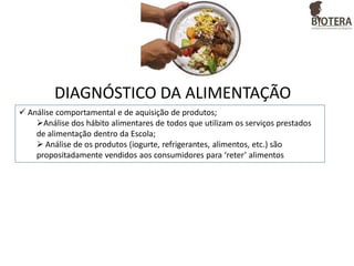DIAGNÓSTICO DA ALIMENTAÇÃO
 Análise comportamental e de aquisição de produtos;
Análise dos hábito alimentares de todos que utilizam os serviços prestados
de alimentação dentro da Escola;
 Análise de os produtos (iogurte, refrigerantes, alimentos, etc.) são
propositadamente vendidos aos consumidores para ‘reter’ alimentos

 