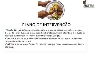 PLANO DE INTERVENÇÃO
 Implantar plano de comunicação sobre o consumo excessivo de alimentos na
busca da sensibilização dos Alunos e Colaboradores, visando também a redução de
resíduos e a financeira – menos consumo, menos compra.
 Adotar novos fornecedores que também trabalham com a mesmo política de
Sustentabilidade da Escola.
 Adotar nova forma de “servir” os alunos para que os mesmos não despedissem
alimento.

 