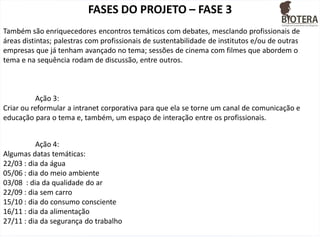 FASES DO PROJETO – FASE 3
Também são enriquecedores encontros temáticos com debates, mesclando profissionais de
áreas distintas; palestras com profissionais de sustentabilidade de institutos e/ou de outras
empresas que já tenham avançado no tema; sessões de cinema com filmes que abordem o
tema e na sequência rodam de discussão, entre outros.

Ação 3:
Criar ou reformular a intranet corporativa para que ela se torne um canal de comunicação e
educação para o tema e, também, um espaço de interação entre os profissionais.
Ação 4:
Algumas datas temáticas:
22/03 : dia da água
05/06 : dia do meio ambiente
03/08 : dia da qualidade do ar
22/09 : dia sem carro
15/10 : dia do consumo consciente
16/11 : dia da alimentação
27/11 : dia da segurança do trabalho

 