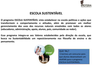 ESCOLA SUSTENTÁVEL
O programa ESCOLA SUSTENTÁVEL vista estabelecer na escola políticas e ações que
transformem o comportamento e atitudes, além de promover um melhor
gerenciamento dos usos dos recursos naturais envolvidos com todos os atores
(educadores, administração, apoio, alunos, pais, comunidade ao redor).
Esse programa integra-se aos Valores estabelecidos pela direção da escola, que
busca na Sustentabilidade um reposicionamento nas filosofia de ensino e de
pensamento.

QUE TAL?
Criarmos um concurso para
que alunos desenvolvam um
AVATAR para o programa
ESCOLA SUSTENTÁVEL.

 