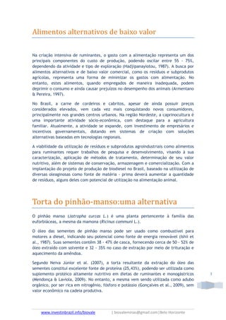 www.investinbrazil.info/biovale | biovaleminas@gmail.com|Belo Horizonte
3
Alimentos alternativos de baixo valor
Na criação intensiva de ruminantes, o gasto com a alimentação representa um dos
principais componentes do custo de produção, podendo oscilar entre 55 - 75%,
dependendo da atividade e tipo de exploração (Hadjipanayiotou, 1987). A busca por
alimentos alternativos e de baixo valor comercial, como os resíduos e subprodutos
agrícolas, representa uma forma de minimizar os gastos com alimentação. No
entanto, estes alimentos, quando empregados de maneira inadequada, podem
deprimir o consumo e ainda causar prejuízos no desempenho dos animais (Armentano
& Pereira, 1997).
No Brasil, a carne de cordeiros e cabritos, apesar de ainda possuir preços
considerados elevados, vem cada vez mais conquistando novos consumidores,
principalmente nos grandes centros urbanos. Na região Nordeste, a caprinocultura é
uma importante atividade sócio-econômica, com destaque para a agricultura
familiar. Atualmente, a atividade se expande, com investimento de empresários e
incentivos governamentais, dotando em sistemas de criação com soluções
alternativas baseadas em tecnologias regionais.
A viabilidade da utilização de resíduos e subprodutos agroindustriais como alimentos
para ruminantes requer trabalhos de pesquisa e desenvolvimento, visando à sua
caracterização, aplicação de métodos de tratamento, determinação de seu valor
nutritivo, além de sistemas de conservação, armazenagem e comercialização. Com a
implantação do projeto de produção de biodiesel no Brasil, baseado na utilização de
diversas oleaginosas como fonte de matéria - prima deverá aumentar a quantidade
de resíduos, alguns deles com potencial de utilização na alimentação animal.
Torta do pinhão-manso:uma alternativa
O pinhão manso (Jatropha curcas L.) é uma planta pertencente à família das
euforbiáceas, a mesma da mamona (Ricinus communi L.).
O óleo das sementes de pinhão manso pode ser usado como combustível para
motores a diesel, indicando seu potencial como fonte de energia renovável (Ishii et
al., 1987). Suas sementes contêm 38 - 47% de casca, fornecendo cerca de 50 - 52% de
óleo extraído com solvente e 32 - 35% no caso de extração por meio de trituração e
aquecimento da amêndoa.
Segundo Neiva Júnior et al. (2007), a torta resultante da extração do óleo das
sementes constitui excelente fonte de proteína (25,43%), podendo ser utilizada como
suplemento protéico altamente nutritivo em dietas de ruminantes e monogástricos
(Mendonça & Laviola, 2009). No entanto, a mesma vem sendo utilizada como adubo
orgânico, por ser rica em nitrogênio, fósforo e potássio (Gonçalves et al., 2009), sem
valor econômico na cadeia produtiva.
 