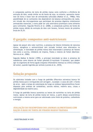 www.investinbrazil.info/biovale | biovaleminas@gmail.com|Belo Horizonte
4
A composição química da torta de pinhão manso varia conforme a eficiência de
extração do óleo, sendo similar ao do farelo de soja, no entanto, apresenta menor
teor de lisina e maior teor de aminoácidos sulfurados (Makkar et al., 1998a). Pela
possibilidade de os ruminantes não dependerem do balanço aminoacídico da ração,
em virtude dos microrganismos que participam do processo digestivo sintetizarem
aminoácidos essenciais, a torta pode ser uma alternativa promissora como alimento
para ruminantes. Segundo Pereira et al. (2008), a composição química do farelo de
pinhão manso obtido da extração do óleo com hexano, fornece teores de proteína
bruta de 35,3%.
O gargalo: compostos anti-nutricionais
Apesar de possuir alto valor nutritivo, a presença de fatores limitantes de natureza
tóxica, alergênica e antinutricional tem tornado inviável essa alternativa na
alimentação. A toxicidade do pinhão manso está relacionada à presença de fatores
tais como a curcina, inibidores de tripsina, fitatos e ésteres de forbol (Martinez-
Herrera et al., 2006).
Segundo Makkar & Becker (1999), a principal toxicidade se deve à presença de
substâncias como ésteres de forbol (phorbol-12-myristate 13-acetate), que podem
agir no organismo de forma aguda (resposta inflamatória intensa) ou crônica (indução
de tumor), quando ingeridos por animais (Laviola et al., 2010).
Solução proposta
Os substratos tratados com o fungo da podridão (Pleurotus ostreatus) branca foi
pinhão manso puro e enriquecido com serragem , eucalipto e casca de café e farelo
de arroz . Após o tempo de colonização do fungo os resíduos lignocelulolíticos foram
dispostos para análises de carboidrato, extrato etéreo, matéria seca, cinzas e
digestibilidade da matéria seca.
O fungo da podridão branca aumentou os teores de nutrientes na torta de pinhão
manso. Apesar da torta de pinhão manso ser tóxica, a partir dessas características
nutricionais a mesma serve para ser adicionada como fonte de proteína, carboidrato
e energia.
AVALIAÇÃO DO DESEMPENHO DOS ANIMAIS ALIMENTADOS COM
RAÇÃO À BASE DE TORTA DE PINHÃO MANSO TRATADA
- DIGESTIBILIDADE IN VIVO
 