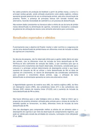 www.investinbrazil.info/biovale | biovaleminas@gmail.com|Belo Horizonte
5
Na cadeia produtiva de produção do biodiesel a partir do pinhão manso, a torta é o
principal resíduo gerado, sendo utilizada atualmente como adubo orgânico, embora
apresente grande potencial de uso na alimentação animal, pela alta concentração de
proteína. Porém, a presença de princípios tóxicos tem tornado inviável essa
alternativa, havendo necessidade de submetê-la a um processo de destoxificação.
Não existem dados consistentes na literatura sobre o efeito do uso da torta de pinhão
manso destoxificada na alimentação de caprinos, tornando-se necessária a avaliação
do potencial de utilização da mesma como alimento alternativo para ruminantes.
Resultados esperados e obtidos
É precisamente esse o objetivo do Projeto :Avaliar o valor nutritivo e a segurança de
uso da torta destoxificada de pinhãomanso em diferentes níveis de inclusão na dieta
de caprinos em crescimento.
No decurso da pesquisa, não foi observado efeito para o ganho médio diário em peso
dos animais, com os diferentes níveis de inclusão da torta destoxificada de PM.
Verificou-se alto coeficiente de variação dos dados, o que contribuiu para que as
diferenças entre tratamentos não fossem observadas. Entretanto, considerando que o
consumo é a principal variável determinante do desempenho animal e que houve
aumento do consumo de MS ao utilizar a torta destoxificada de PM na dieta de
caprinos em crescimento, os valores de desempenho são considerados satisfatórios
para promover o crescimento desses animais. Logo, a utilização da torta
destoxificada na alimentação apresenta-se como uma alternativa viável.
A digestibilidade aparente da matéria seca (MS), da matéria orgânica (MO), da fibra
em detergente neutro (FDN), dos carboidratos totais (CT) e dos carboidratos não
fibrosos (CNF) reduziu de maneira linear (P<0,05) com o aumento da inclusão da
torta destoxificada de PM na dieta.
Não houve diferença para o valor biológico entre as dietas . Pode-se inferir que a
proporção de proteína alimentar utilizada pelos animais para a síntese de tecidos foi
atendida quando se forneceram, na dieta, diferentes níveis de inclusão da torta
destoxificada de PM.
Uma das abordagens para compreender melhor os efeitos de um alimento sobre o
desempenho de caprinos é por meio da observação do comportamento ingestivo, que
pode ser obtido pelo estudo das atividades de consumo, ruminação e ócio (Abijaoude
ET al. 2000).
 