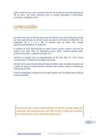 www.investinbrazil.info/biovale | biovaleminas@gmail.com|Belo Horizonte
6
Pode-se observar que, com o aumento do nível de inclusão da torta destoxificada de
PM na dieta, não houve diferença para os tempos destinados à alimentação,
ruminação, mastigação e ócio .
CONCLUSÃO
Os tratamentos (em 24 fêmeas caprina da raça Alpina) foram constituídos da inclusão
da torta destoxificada de pinhão manso resultante do Projeto de P&D|UFV, nas
proporções de 0, 7, 14 e 20% na matéria seca da dieta, com relação
volumoso:concentrado de 31,76:68,24%.
A inclusão da torta destoxificada de pinhão manso resultou maiores consumos de
matéria seca (MS), fibra em detergente neutro (FDN), matéria orgânica (MO),
proteína bruta (PB), e carboidratos totais (CT).
Verificou-se redução linear na digestibilidade da MS, MO, FDN, CT e CNF. Houve
aumento linear no balanço de nitrogênio das dietas.
Os níveis de inclusão da torta destoxificada de pinhão manso avaliados não alteraram
o ganho em peso e o comportamento alimentar dos animais, exceto a eficiência de
alimentação da FDN.
O perfil hematológico e bioquímico do sangue também não foi afetado pelos níveis de
inclusão avaliados.
Conclui-se que a torta destoxificada de pinhão manso pode ser
utilizada com segurança em até 20% da MS na dieta de caprinos
em crescimento como alimento alternativo.
 