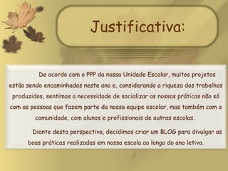 Justificativa: De acordo com o PPP da nossa Unidade Escolar, muitos projetos estão sendo encaminhados neste ano e, considerando a riqueza dos trabalhos produzidos, sentimos a necessidade de socializar as nossas práticas não só com as pessoas que fazem parte da nossa equipe escolar, mas também com a comunidade, com alunos e profissionais de outras escolas.  Diante desta perspectiva, decidimos criar um BLOG para divulgar as boas práticas realizadas em nossa escola ao longo do ano letivo. 