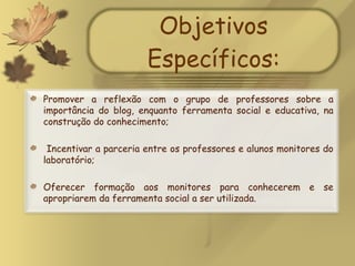 Objetivos Específicos: Promover a reflexão com o grupo de professores sobre a importância do blog, enquanto ferramenta social e educativa, na construção do conhecimento; Incentivar a parceria entre os professores e alunos monitores do laboratório; Oferecer formação aos monitores para conhecerem e se apropriarem da ferramenta social a ser utilizada. 