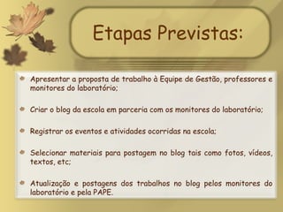 Etapas Previstas: Apresentar a proposta de trabalho à Equipe de Gestão, professores e monitores do laboratório; Criar o blog da escola em parceria com os monitores do laboratório; Registrar os eventos e atividades ocorridas na escola; Selecionar materiais para postagem no blog tais como fotos, vídeos, textos, etc; Atualização e postagens dos trabalhos no blog pelos monitores do laboratório e pela PAPE.  