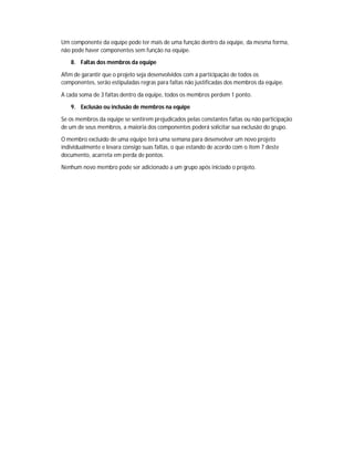 Um componente da equipe pode ter mais de uma função dentro da equipe, da mesma forma,
não pode haver componentes sem função na equipe.

   8. Faltas dos membros da equipe

Afim de garantir que o projeto seja desenvolvidos com a participação de todos os
componentes, serão estipuladas regras para faltas não justificadas dos membros da equipe.

A cada soma de 3 faltas dentro da equipe, todos os membros perdem 1 ponto.

   9. Exclusão ou inclusão de membros na equipe

Se os membros da equipe se sentirem prejudicados pelas constantes faltas ou não participação
de um de seus membros, a maioria dos componentes poderá solicitar sua exclusão do grupo.

O membro excluído de uma equipe terá uma semana para desenvolver um novo projeto
individualmente e levara consigo suas faltas, o que estando de acordo com o item 7 deste
documento, acarreta em perda de pontos.

Nenhum novo membro pode ser adicionado a um grupo após iniciado o projeto.
 