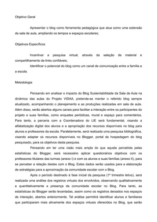 Objetivo Geral
Apresentar o blog como ferramenta pedagógica que atua como uma extensão
da sala de aula, ampliando os tempos e espaços escolares;
Objetivos Específicos
Incentivar a pesquisa virtual, através da seleção de material e
compartilhamento de links confiáveis;
Identificar o potencial do blog como um canal de comunicação entre a família e
a escola.
Metodologia
Pensando em analisar o impacto do Blog Sustentabilidade da Sala de Aula na
dinâmica das aulas do Projeto VIDAA, pretende-se manter o referido blog sempre
atualizado, acompanhando o planejamento e as produções realizadas em sala de aula.
Além disso, serão abertos alguns canais para facilitar a interação entre os participantes do
projeto e suas famílias, como enquetes periódicas, mural e espaço para comentários.
Para tanto, a parceria com a Coordenadora do LIE será fundamental, visando a
alfabetização digital dos alunos e a apropriação dos recursos disponíveis no blog para
alunos e professores da escola. Paralelamente, será realizada uma pesquisa bibliográfica,
visando adaptar os recursos disponíveis no Blogger, portal de hospedagem do blog
pesquisado, para os objetivos desta pesquisa.
Pensando em ter uma visão mais ampla do que aquela percebida pelas
estatísticas do Blogger, será necessário aplicar questionários objetivos com os
professores titulares das turmas (anexo I) e com os alunos e suas famílias (anexo II), para
se perceber a relação destes com o Blog. Estes dados serão usados para a elaboração
de estratégias para a aproximação da comunidade escolar com o Blog.
Após o período destinado à fase inicial da pesquisa (1º trimestre letivo), será
realizada uma análise dos registros virtuais dos envolvidos, observando qualitativamente
e quantitativamente a presença da comunidade escolar no Blog. Para tanto, as
estatísticas do Blogger serão levantadas, assim como os registros deixados nos espaços
de interação, abertos anteriormente. Tal análise permitirá identificar alunos e familiares
que participaram mais ativamente dos espaços virtuais oferecidos no Blog, que serão
 