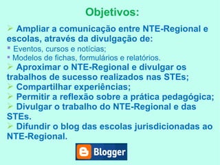 Objetivos: Ampliar a comunicação entre NTE-Regional e escolas, através da divulgação de: Eventos, cursos e notícias; Modelos de fichas, formulários e relatórios. Aproximar o NTE-Regional e divulgar os trabalhos de sucesso realizados nas STEs; Compartilhar experiências; Permitir a reflexão sobre a prática pedagógica; Divulgar o trabalho do NTE-Regional e das STEs. Difundir o blog das escolas jurisdicionadas ao NTE-Regional. 
