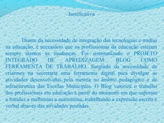 Justificativa
Diante da necessidade de integração das tecnologias e mídias
na educação, é necessário que os profissionais da educação estejam
sempre atentos as mudanças. Foi sistematizado o PROJETO
INTEGRADO DE APREDIZAGEM: BLOG COMO
FERRAMENTA DE TRABALHO. Surgindo da necessidade de
criarmos na secretaria uma ferramenta digital para divulgar as
atividades desenvolvidas pela mesma no âmbito pedagógico e de
infraestrutura das Escolas Municipais. O Blog valoriza o trabalho
dos profissionais em educação a partir do momento em que superam
a timidez e melhoram a autoestima, trabalhando a expressão escrita e
verbal através das atividades postadas.
 