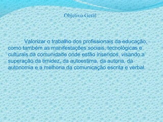 Objetivo Geral
Valorizar o trabalho dos profissionais da educação,
como também as manifestações sociais, tecnológicas e
culturais da comunidade onde estão inseridos, visando a
superação da timidez, da autoestima, da autoria, da
autonomia e a melhoria da comunicação escrita e verbal.
 