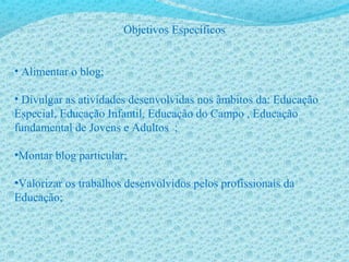 Objetivos Específicos
• Alimentar o blog;
• Divulgar as atividades desenvolvidas nos âmbitos da: Educação
Especial, Educação Infantil, Educação do Campo , Educação
fundamental de Jovens e Adultos ;
•Montar blog particular;
•Valorizar os trabalhos desenvolvidos pelos profissionais da
Educação;
 