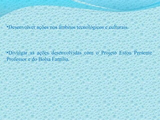 •Desenvolver ações nos âmbitos tecnológicos e culturais.
•Divulgar as ações desenvolvidas com o Projeto Estou Presente
Professor e do Bolsa Família.
 
