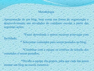 Metodologia
Apresentação de um blog, bem como sua forma de organização e
desenvolvimento nas atividades do cotidiano escolar a partir das
seguintes ações:
*Fazer downloads e outros recursos p/navegar com
facilidade;
* Selecionar conteúdos para serem postados no blog;
*Combinar com a equipe os critérios de seleção dos
conteúdos a serem postados;
*Dividir a equipe em grupos, para que cada um possa
montar um blog na escola (setores);
 
