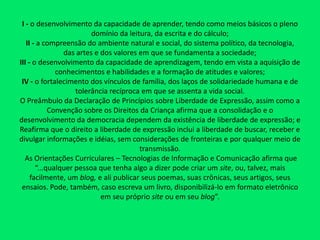 I - o desenvolvimento da capacidade de aprender, tendo como meios básicos o pleno domínio da leitura, da escrita e do cálculo;II - a compreensão do ambiente natural e social, do sistema político, da tecnologia, das artes e dos valores em que se fundamenta a sociedade;III - o desenvolvimento da capacidade de aprendizagem, tendo em vista a aquisição de conhecimentos e habilidades e a formação de atitudes e valores;IV - o fortalecimento dos vínculos de família, dos laços de solidariedade humana e de tolerância recíproca em que se assenta a vida social.O Preâmbulo da Declaração de Princípios sobre Liberdade de Expressão, assim como a Convenção sobre os Direitos da Criança afirma que a consolidação e o desenvolvimento da democracia dependem da existência de liberdade de expressão; e Reafirma que o direito a liberdade de expressão inclui a liberdade de buscar, receber e divulgar informações e idéias, sem considerações de fronteiras e por qualquer meio de transmissão. As Orientações Curriculares – Tecnologias de Informação e Comunicaçãoafirma que “...qualquer pessoa que tenha algo a dizer pode criar um site, ou, talvez, mais facilmente, um blog, e ali publicar seus poemas, suas crônicas, seus artigos, seus ensaios. Pode, também, caso escreva um livro, disponibilizá-lo em formato eletrônico em seu próprio site ou em seu blog”.
